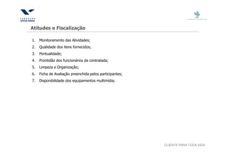 Atitudes e Fiscalização

1.   Monitoramento das Atividades;
2.   Qualidade dos itens fornecidos;
3.   Pontualidade;
4.   Prontidão dos funcionários da contratada;
5.   Limpeza e Organização;
6.   Ficha de Avaliação preenchida pelos participantes;
7.   Disponibilidade dos equipamentos multimídia;




                                                          CLIENTE PARA TODA VIDA
 