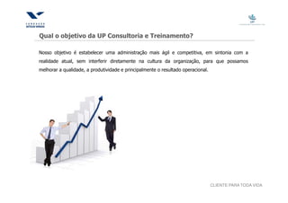 Qual o objetivo da UP Consultoria e Treinamento?

Nosso objetivo é estabelecer uma administração mais ágil e competitiva, em sintonia com a
realidade atual, sem interferir diretamente na cultura da organização, para que possamos
melhorar a qualidade, a produtividade e principalmente o resultado operacional.




                                                                                  CLIENTE PARA TODA VIDA
 