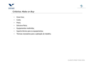 Critérios Make or Buy

 •   Know-how;
 •   Custo;
 •   Prazo;
 •   Estrutura física;
 •   Equipamentos multimídia;
 •   Suporte técnico para os equipamentos;
 •   Técnicas necessários para a aplicação do trabalho;




                                                          CLIENTE PARA TODA VIDA
 