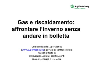 Gas e riscaldamento:
affrontare l’inverno senza
     andare in bolletta
           Guida scritta da SuperMoney
   (www.supermoney.eu), portale di confronto delle
                 migliori offerte di
         assicurazioni, mutui, prestiti, conti
            correnti, energia e telefonia.
 