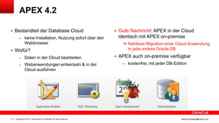 APEX 4.2

 Bestandteil der Database Cloud                                             Gute Nachricht: APEX in der Cloud
         – keine Installation, Nutzung sofort über den                       identisch mit APEX on-premise
                Webbrowser                                                      Nahtlose Migration einer Cloud Anwendung
 Wofür?                                                                         in jede andere Oracle DB

         – Daten in der Cloud bearbeiten                                     APEX auch on-premise verfügbar
         – Webanwendungen entwickeln & in der                                  – kostenfrei, mit jeder DB-Edition
                Cloud ausführen




21   Copyright © 2012, Oracle and/or its affiliates. All rights reserved.                                     ileana.somesan@oracle.com
 