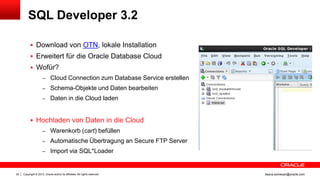 SQL Developer 3.2

            Download von OTN, lokale Installation
            Erweitert für die Oracle Database Cloud
            Wofür?
                     – Cloud Connection zum Database Service erstellen
                     – Schema-Objekte und Daten bearbeiten
                     – Daten in die Cloud laden



            Hochladen von Daten in die Cloud
                     – Warenkorb (cart) befüllen
                     – Automatische Übertragung an Secure FTP Server
                     – Import via SQL*Loader



22   Copyright © 2012, Oracle and/or its affiliates. All rights reserved.   ileana.somesan@oracle.com
 