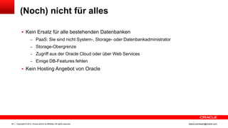 (Noch) nicht für alles

            Kein Ersatz für alle bestehenden Datenbanken
                     – PaaS: Sie sind nicht System-, Storage- oder Datenbankadministrator
                     – Storage-Obergrenze
                     – Zugriff aus der Oracle Cloud oder über Web Services
                     – Einige DB-Features fehlen

            Kein Hosting Angebot von Oracle




28   Copyright © 2012, Oracle and/or its affiliates. All rights reserved.                   ileana.somesan@oracle.com
 