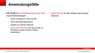 Anwendungsfälle

 DB-Plattform zur Entwicklung & zum Test                                    Data Source für den Oracle Java Cloud
     neuer Anwendungen                                                       Service
         – Ohne Investition in HW und SW
         – Ohne Verwaltungsaufwand
         – Zugriff von überall, jederzeit
         – produktiver Betrieb in der Cloud oder on
                Premise (in jeder anderen Oracle
                Datenbank)




30   Copyright © 2012, Oracle and/or its affiliates. All rights reserved.                                ileana.somesan@oracle.com
 