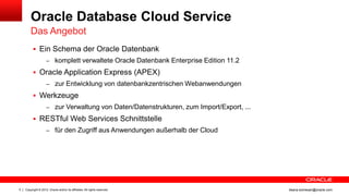 Oracle Database Cloud Service
        Das Angebot
           Ein Schema der Oracle Datenbank
                    – komplett verwaltete Oracle Datenbank Enterprise Edition 11.2

           Oracle Application Express (APEX)
                    – zur Entwicklung von datenbankzentrischen Webanwendungen

           Werkzeuge
                    – zur Verwaltung von Daten/Datenstrukturen, zum Import/Export, ...

           RESTful Web Services Schnittstelle
                    – für den Zugriff aus Anwendungen außerhalb der Cloud




5   Copyright © 2012, Oracle and/or its affiliates. All rights reserved.                 ileana.somesan@oracle.com
 