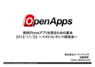 有料iPhoneアプリを売るための基本
                       2012/11/22 ～ペイドコンテンツ研究会～




                                                                     株式会社オープンアップス
                                                                                 加藤秀樹
                                                                        Twitter @hideki_kato
Proprietary and Confidential to OpenApps, Inc. All Rights Reserved                       Page 0
 