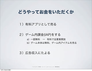 どうやってお金をいただくか

               １）有料アプリとして売る


               ２）ゲーム内課金(IAP)をする
                  a）一部無料 → 有料で全要素開放
                  b）ゲーム本体は無料、ゲーム内アイテムを売る



               ３）広告収入にたよる



                    ペイドコンテンツ研究会 2012.11.22 (c)2012 muumuu.,co.,ltd. 無断転載禁止



12年11月22日木曜日
 