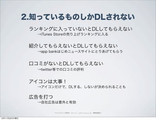 2.知っているものしかDLされない
                ランキングに入っていないとDLしてもらえない
                 →iTunes Storeの売り上げランキングに入る


                紹介してもらえないとDLしてもらえない
                 →app bankはじめニュースサイトにとりあげてもらう


                口コミがないとDLしてもらえない
                 →twitter等での口コミの評判


                アイコンは大事！
                 →アイコンだけで、DLする、しないが決められることも


                広告を打つ
                 →自社広告は意外と有効

                        ペイドコンテンツ研究会 2012.11.22 (c)2012 muumuu.,co.,ltd. 無断転載禁止



12年11月22日木曜日
 