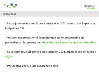 CONCLUSIONS



   La conjoncture économique se dégrade au 2ème semestre et impacte le
  budget des DSI


   Vecteur de compétitivité, le numérique est incontournable en
  particulier sur les projets de rationalisation, innovation et transformation


   Le secteur poursuit donc sa croissance en 2012, même si elle est faible :
  +0,7%


   Perspectives 2013 : une croissance à zéro
 