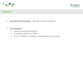 ADHERENTS




     Contributions bénévoles : 33% des sociétés membres


     Consultations :
        50% des sociétés membres
        En volume : 80% TPE / PME
        Près de 3 000 consultations uniquement pour le social
 