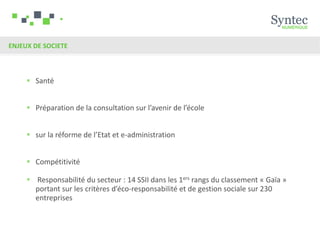 ENJEUX DE SOCIETE



      Santé


      Préparation de la consultation sur l’avenir de l’école


      sur la réforme de l’Etat et e-administration


      Compétitivité

      Responsabilité du secteur : 14 SSII dans les 1ers rangs du classement « Gaïa »
       portant sur les critères d’éco-responsabilité et de gestion sociale sur 230
       entreprises
 