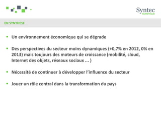 EN SYNTHESE


 Un environnement économique qui se dégrade

 Des perspectives du secteur moins dynamiques (+0,7% en 2012, 0% en
  2013) mais toujours des moteurs de croissance (mobilité, cloud,
  Internet des objets, réseaux sociaux ... )

 Nécessité de continuer à développer l’influence du secteur

 Jouer un rôle central dans la transformation du pays
 