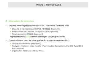 ANNEXE 1 - METHODOLOGIE




 Observatoire de conjoncture

   Enquête terrain Syntec Numérique – IDC, septembre / octobre 2012
      Enquête terrain semestrielle PME / ETI (210 dirigeants)
      Panel trimestriel Grandes Entreprises (50 dirigeants)
      Panel semestriel DSI (50 dirigeants)
     Représentativité : 75% du marché français couvert par l’étude
   Consultations et tours de table qualitatifs, octobre / novembre 2012
      Décideurs adhérents (Présidents)
      Analystes financiers et de marché (Pierre Audoin Consultants, CM-CIC, Aurel BGC,
       Portzamparc)
      Organismes nationaux : APEC, INSEE
 