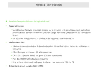 ANNEXE 2 - METHODOLOGIE




 Panel de l’enquête Editeurs de logiciels B to C

   Rappel périmètre :

       Sociétés dont l’activité principale repose sur la création et le développement logiciels en
        propre utilisés par le Grand Public pour un usage personnel (directement ou services en
        ligne)
       Les activités « Logiciels B2C » d’éditeurs de logiciels à dominante B2B
   19 répondants PME

       16 dans le domaine du jeu, 2 dans les logiciels éducatifs / loisirs, 1 dans les utilitaires et
        sites web
       Effectif moyen en France : 10 à 20 personnes
       CA S1 2012 proche de 0,5 M€ pour 90% des répondants
       Plus de 200 000 utilisateurs en moyenne
       Une présence internationale pour la plupart : en moyenne 20% du CA
   3 répondants grands comptes (CA > 50 M€)
 