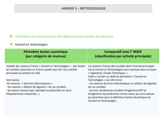 ANNEXE 3 - METHODOLOGIE




    Périmètre et nomenclature de l’Observatoire Syntec Numérique

    Conseil en Technologies
               Périmètre Syntec numérique                                          Comparatif avec l’ INSEE
                (par catégorie de revenus)                                  (classification par activité principale)

Totalité des revenus France « Conseil en Technologies » : par toutes   Les revenus France des sociétés dont l’activité principale
les sociétés présentes en France quelle que soit leur activité         est le Conseil en Technologies sont recensés dans la classe
principale (y compris les SSII)                                        « Ingénierie, Etudes Techniques ».
                                                                       Celle-ci va bien au-delà du périmètre « Conseil en
Sont exclus                                                            Technologies » car elle inclut
-les revenus « Services informatiques »                                - les revenus Services informatiques ou édition de logiciels
- les revenus « édition de logiciels « de ces sociétés                 de ces sociétés
- les autres revenus (par exemple la production en série               - les très nombreuses sociétés d’ingénierie BTP et
d’équipements industriels…)                                            d’ingénierie de production stricto sensu qui sont exclues
                                                                       du périmètre dans la définition Syntec Numérique du
                                                                       Conseil en Technologies
 