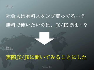 仮説

社会人は有料スタンプ買ってる…？
無料で使いたいのは、JC/JKでは…？



検証

実際JC/JKに聞いてみることにした
        ©menue, inc
 