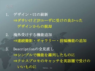 施策

1. デザイン・UIの刷新
     ⇒ダサいけどJPユーザに受けの良かった
      デザインからの脱却

2. 海外受けする機能追加
     ⇒連続撮影・ギャラリー・投稿機能の追加

3. Descriptionの全見直し
     ⇒シンプルで機能を羅列したものに
     ⇒クロスプロモのキャッチを英語圏で受けの
      いいものに   ©menue, inc
 