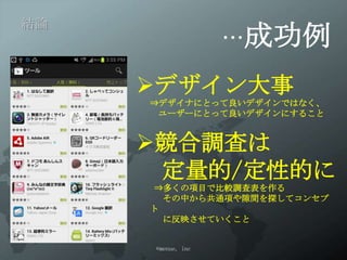 …成功例
結論




     デザイン大事
     ⇒デザイナにとって良いデザインではなく、
      ユーザーにとって良いデザインにすること


     競合調査は
      定量的/定性的に
     ⇒多くの項目で比較調査表を作る
      その中から共通項や隙間を探してコンセプト
      に反映させていくこと


     ©menue, inc
 