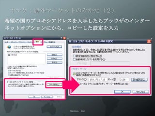 オマケ：海外マーケットのみかた（２）
希望の国のプロキシアドレスを入手したらブラウザのインター
ネットオプションにから、コピーした設定を入力




            ©menue, inc
 