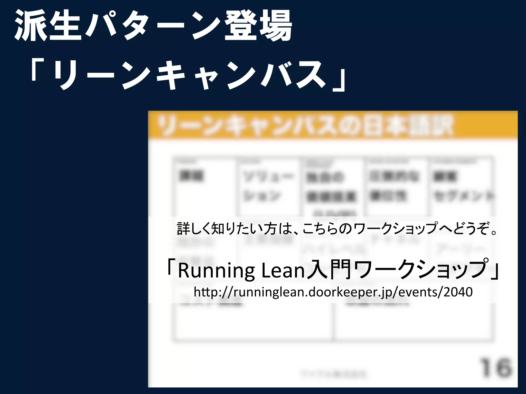 派生パターン登場
「リーンキャンバス」



    詳しく知りたい方は、こちらのワークショップへどうぞ。	
  
                	
  
    「Running	
  Lean入門ワークショップ」	
  
      h"p://runninglean.doorkeeper.jp/events/2040	
 