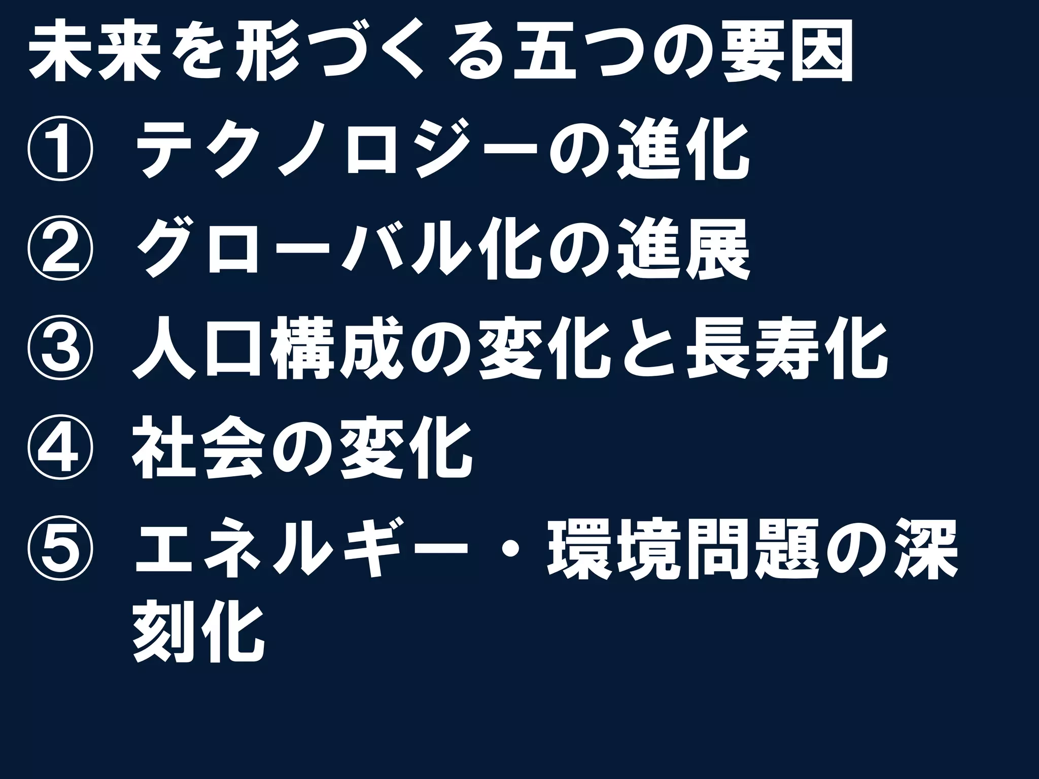 未来を形づくる五つの要因
①  テクノロジーの進化
②  グローバル化の進展
③  人口構成の変化と長寿化
④  社会の変化
⑤  エネルギー・環境問題の深
   刻化
 