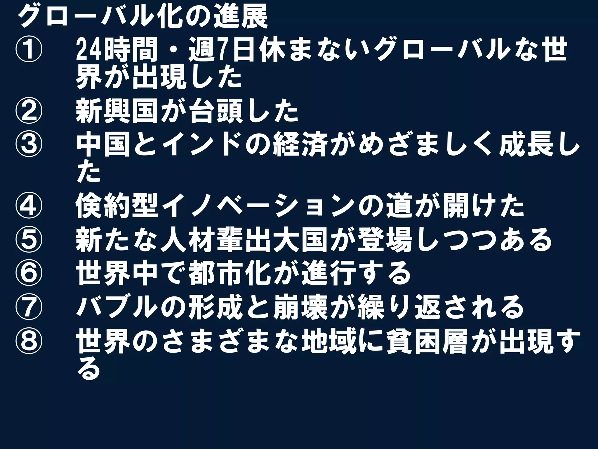 グローバル化の進展
①  24時間・週7日休まないグローバルな世
   界が出現した
②  新興国が台頭した
③  中国とインドの経済がめざましく成長し
   た
④  倹約型イノベーションの道が開けた
⑤  新たな人材輩出大国が登場しつつある
⑥  世界中で都市化が進行する
⑦  バブルの形成と崩壊が繰り返される
⑧  世界のさまざまな地域に貧困層が出現す
   る
 
