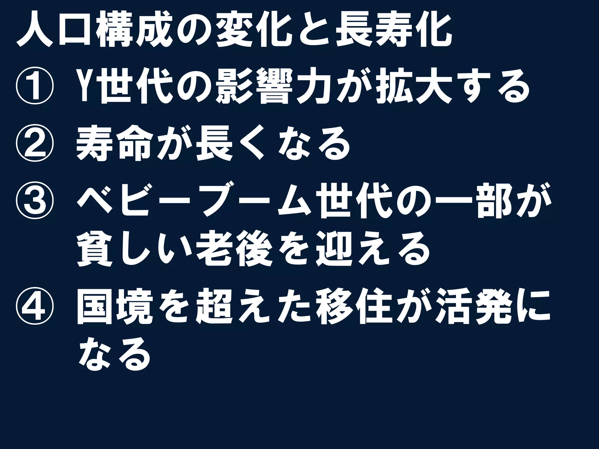 人口構成の変化と長寿化
①  Y世代の影響力が拡大する
②  寿命が長くなる
③  ベビーブーム世代の一部が
   貧しい老後を迎える
④  国境を超えた移住が活発に
   なる
 
