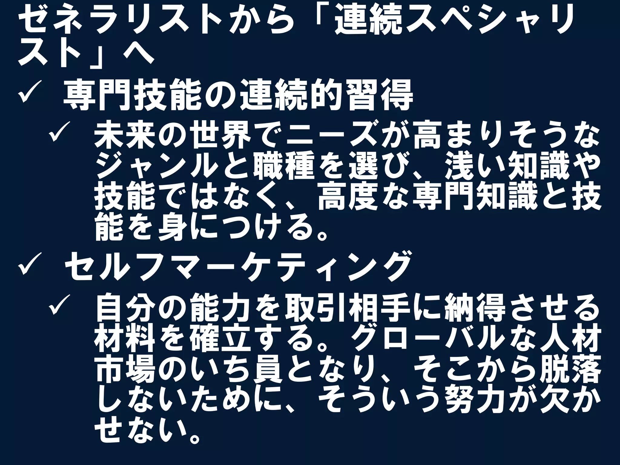 ゼネラリストから「連続スペシャリ
スト」へ
ü  専門技能の連続的習得
 ü  未来の世界でニーズが高まりそうな
     ジャンルと職種を選び、浅い知識や
     技能ではなく、高度な専門知識と技
     能を身につける。
ü  セルフマーケティング
 ü  自分の能力を取引相手に納得させる
     材料を確立する。グローバルな人材
     市場のいち員となり、そこから脱落
     しないために、そういう努力が欠か
     せない。
 