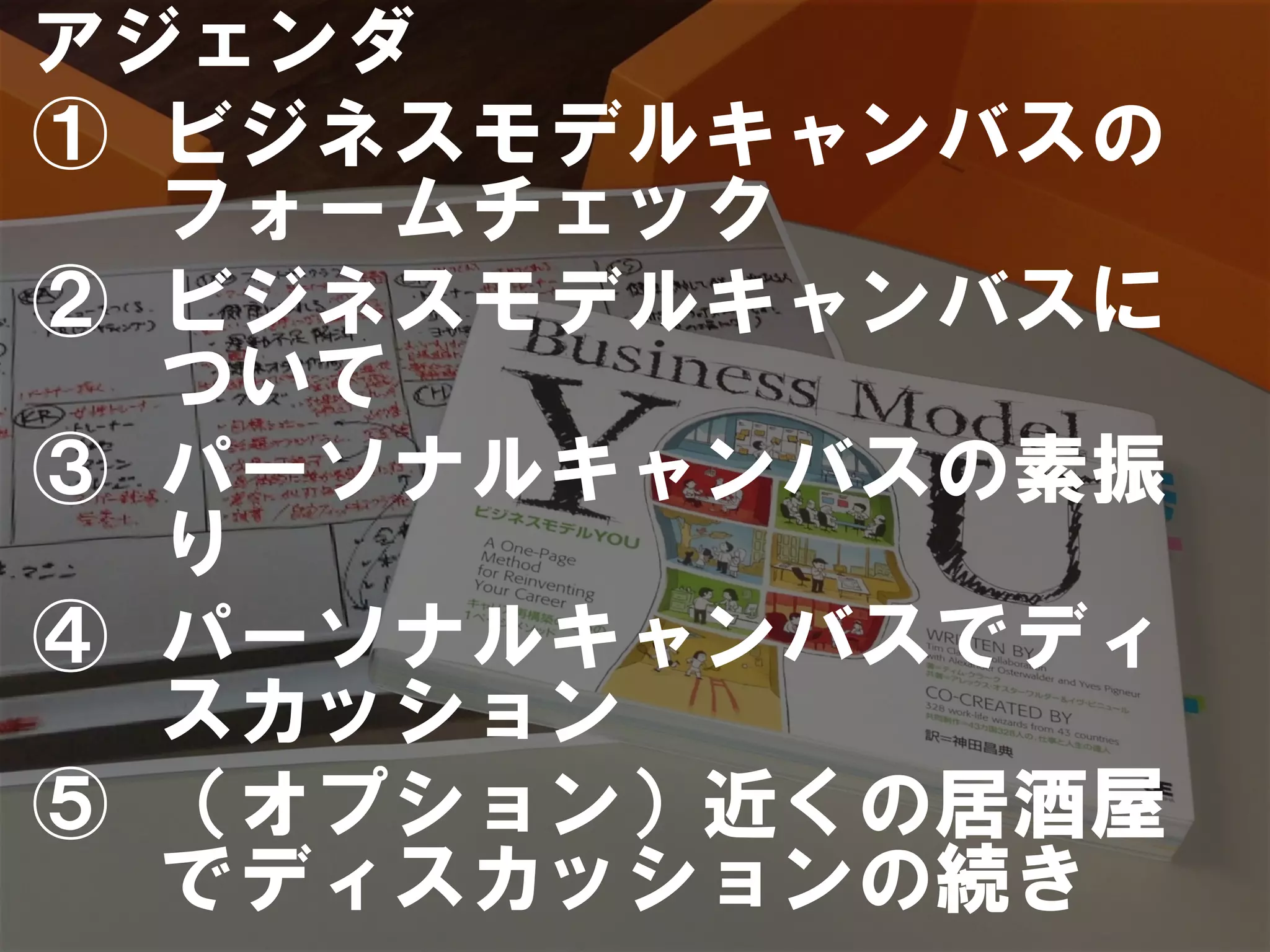 アジェンダ
①  ビジネスモデルキャンバスの
   フォームチェック
②  ビジネスモデルキャンバスに
   ついて
③  パーソナルキャンバスの素振
   り
④  パーソナルキャンバスでディ
   スカッション
⑤  （オプション）近くの居酒屋
   でディスカッションの続き
 