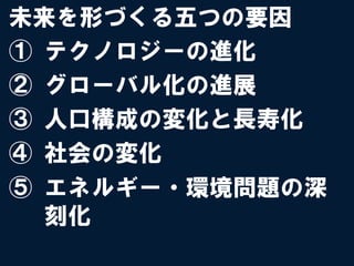未来を形づくる五つの要因
①  テクノロジーの進化
②  グローバル化の進展
③  人口構成の変化と長寿化
④  社会の変化
⑤  エネルギー・環境問題の深
   刻化
 