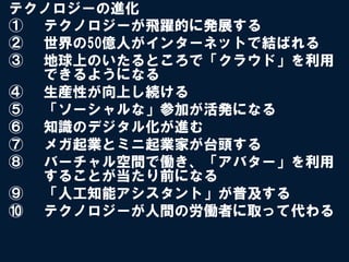 テクノロジーの進化
①  テクノロジーが飛躍的に発展する
②  世界の50億人がインターネットで結ばれる
③  地球上のいたるところで「クラウド」を利用
   できるようになる
④  生産性が向上し続ける
⑤  「ソーシャルな」参加が活発になる
⑥  知識のデジタル化が進む
⑦  メガ起業とミニ起業家が台頭する
⑧  バーチャル空間で働き、「アバター」を利用
   することが当たり前になる
⑨  「人工知能アシスタント」が普及する
⑩  テクノロジーが人間の労働者に取って代わる
 