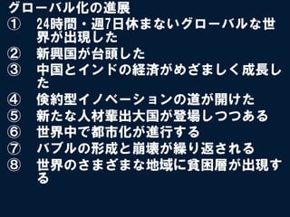 グローバル化の進展
①  24時間・週7日休まないグローバルな世
   界が出現した
②  新興国が台頭した
③  中国とインドの経済がめざましく成長し
   た
④  倹約型イノベーションの道が開けた
⑤  新たな人材輩出大国が登場しつつある
⑥  世界中で都市化が進行する
⑦  バブルの形成と崩壊が繰り返される
⑧  世界のさまざまな地域に貧困層が出現す
   る
 