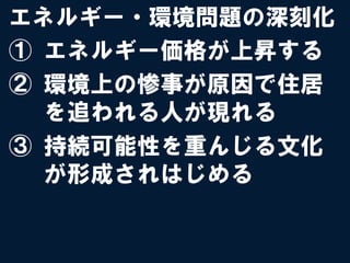 エネルギー・環境問題の深刻化
①  エネルギー価格が上昇する
②  環境上の惨事が原因で住居
   を追われる人が現れる
③  持続可能性を重んじる文化
   が形成されはじめる
 