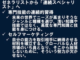 ゼネラリストから「連続スペシャリ
スト」へ
ü  専門技能の連続的習得
 ü  未来の世界でニーズが高まりそうな
     ジャンルと職種を選び、浅い知識や
     技能ではなく、高度な専門知識と技
     能を身につける。
ü  セルフマーケティング
 ü  自分の能力を取引相手に納得させる
     材料を確立する。グローバルな人材
     市場のいち員となり、そこから脱落
     しないために、そういう努力が欠か
     せない。
 