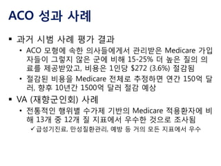 ACO 성과 사례
 과거 시범 사례 평가 결과
• ACO 모형에 속한 의사들에게서 관리받은 Medicare 가입
자들이 그렇지 않은 군에 비해 15-25% 더 높은 질의 의
료를 제공받았고, 비용은 1인당 $272 (3.6%) 절감됨
• 절감된 비용을 Medicare 전체로 추정하면 연간 150억 달
러, 향후 10년간 1500억 달러 절감 예상

 VA (재향군인회) 사례
• 전통적인 행위별 수가제 기반의 Medicare 적용환자에 비
해 13개 중 12개 질 지표에서 우수한 것으로 조사됨
 급성기진료, 만성질환관리, 예방 등 거의 모든 지표에서 우수

 
