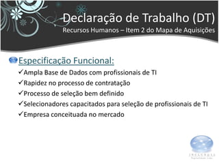 Declaração de Trabalho (DT)
              Recursos Humanos – Item 2 do Mapa de Aquisições



Especificação Funcional:
Ampla Base de Dados com profissionais de TI
Rapidez no processo de contratação
Processo de seleção bem definido
Selecionadores capacitados para seleção de profissionais de TI
Empresa conceituada no mercado
 