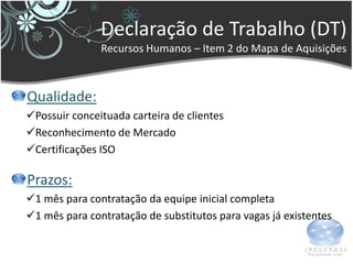 Declaração de Trabalho (DT)
               Recursos Humanos – Item 2 do Mapa de Aquisições



Qualidade:
Possuir conceituada carteira de clientes
Reconhecimento de Mercado
Certificações ISO

Prazos:
1 mês para contratação da equipe inicial completa
1 mês para contratação de substitutos para vagas já existentes
 