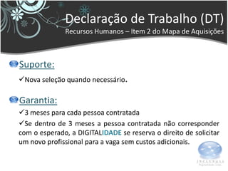 Declaração de Trabalho (DT)
              Recursos Humanos – Item 2 do Mapa de Aquisições



Suporte:
Nova seleção quando necessário.

Garantia:
3 meses para cada pessoa contratada
Se dentro de 3 meses a pessoa contratada não corresponder
com o esperado, a DIGITALIDADE se reserva o direito de solicitar
um novo profissional para a vaga sem custos adicionais.
 