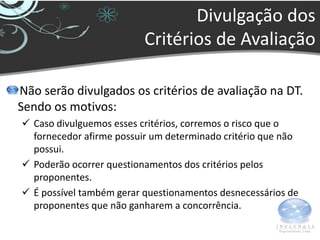Divulgação dos
                          Critérios de Avaliação

Não serão divulgados os critérios de avaliação na DT.
Sendo os motivos:
 Caso divulguemos esses critérios, corremos o risco que o
  fornecedor afirme possuir um determinado critério que não
  possui.
 Poderão ocorrer questionamentos dos critérios pelos
  proponentes.
 É possível também gerar questionamentos desnecessários de
  proponentes que não ganharem a concorrência.
 