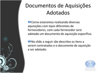 Documentos de Aquisições
      Adotados
   Como estaremos realizando diversas
aquisições com tipos diferentes de
fornecedores, com cada fornecedor será
adotado um documento de aquisição específico.

   No slide a seguir são descritos os itens a
serem contratados e o documento de aquisição
a ser adotado:
 