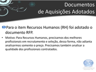 Documentos
                          de Aquisições Adotados

  Para o item Recursos Humanos (RH) foi adotado o
  documento RFP.
• Motivo: Para Recursos Humanos, precisamos dos melhores
  profissionais em recrutamento e seleção, dessa forma, não adianta
  analisarmos somente o preço. Precisamos também analisar a
  qualidade dos profissionais contratados.
 