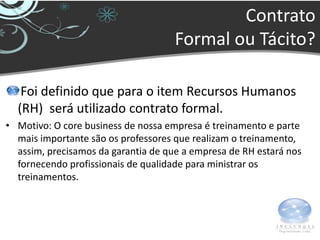 Contrato
                                     Formal ou Tácito?

   Foi definido que para o item Recursos Humanos
  (RH) será utilizado contrato formal.
• Motivo: O core business de nossa empresa é treinamento e parte
  mais importante são os professores que realizam o treinamento,
  assim, precisamos da garantia de que a empresa de RH estará nos
  fornecendo profissionais de qualidade para ministrar os
  treinamentos.
 