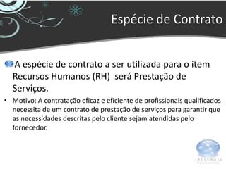 Espécie de Contrato


  A espécie de contrato a ser utilizada para o item
  Recursos Humanos (RH) será Prestação de
  Serviços.
• Motivo: A contratação eficaz e eficiente de profissionais qualificados
  necessita de um contrato de prestação de serviços para garantir que
  as necessidades descritas pelo cliente sejam atendidas pelo
  fornecedor.
 