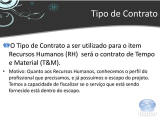 Tipo de Contrato


  O Tipo de Contrato a ser utilizado para o item
  Recursos Humanos (RH) será o contrato de Tempo
  e Material (T&M).
• Motivo: Quanto aos Recursos Humanos, conhecemos o perfil do
  profissional que precisamos, e já possuímos o escopo do projeto.
  Temos a capacidade de fiscalizar se o serviço que está sendo
  fornecido está dentro do escopo.
 