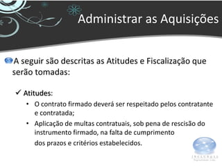 Administrar as Aquisições


A seguir são descritas as Atitudes e Fiscalização que
serão tomadas:

 Atitudes:
   • O contrato firmado deverá ser respeitado pelos contratante
     e contratada;
   • Aplicação de multas contratuais, sob pena de rescisão do
     instrumento firmado, na falta de cumprimento
     dos prazos e critérios estabelecidos.
 