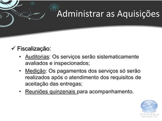 Administrar as Aquisições


 Fiscalização:
   • Auditorias: Os serviços serão sistematicamente
     avaliados e inspecionados;
   • Medição: Os pagamentos dos serviços só serão
     realizados após o atendimento dos requisitos de
     aceitação das entregas;
   • Reuniões quinzenais para acompanhamento.
 