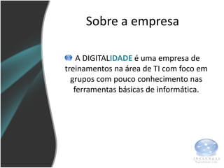 Sobre a empresa

    A DIGITALIDADE é uma empresa de
treinamentos na área de TI com foco em
  grupos com pouco conhecimento nas
   ferramentas básicas de informática.
 