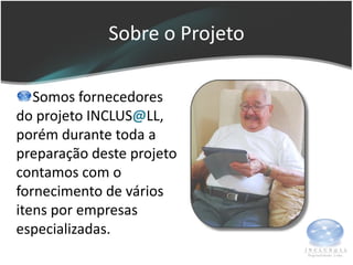 Sobre o Projeto

   Somos fornecedores
do projeto INCLUS@LL,
porém durante toda a
preparação deste projeto
contamos com o
fornecimento de vários
itens por empresas
especializadas.
 