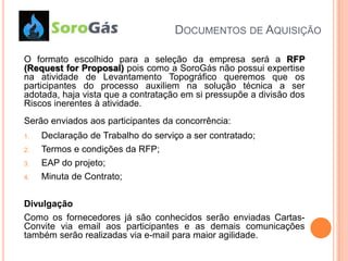 DOCUMENTOS DE AQUISIÇÃO

O formato escolhido para a seleção da empresa será a RFP
(Request for Proposal) pois como a SoroGás não possui expertise
na atividade de Levantamento Topográfico queremos que os
participantes do processo auxiliem na solução técnica a ser
adotada, haja vista que a contratação em si pressupõe a divisão dos
Riscos inerentes à atividade.
Serão enviados aos participantes da concorrência:
1.   Declaração de Trabalho do serviço a ser contratado;
2.   Termos e condições da RFP;
3.   EAP do projeto;
4.   Minuta de Contrato;

Divulgação
Como os fornecedores já são conhecidos serão enviadas Cartas-
Convite via email aos participantes e as demais comunicações
também serão realizadas via e-mail para maior agilidade.
 