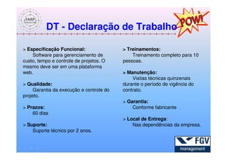 DT - Declaração de Trabalho

> Especificação Funcional:                > Treinamentos:
    Software para gerenciamento de            Treinamento completo para 10
custo, tempo e controle de projetos. O    pessoas.
mesmo deve ser em uma plataforma
web.                                      > Manutenção:
                                              Visitas técnicas quinzenais
> Qualidade:                              durante o período de vigência do
     Garantia da execução e controle do   contrato.
projeto.
                                          > Garantia:
> Prazos:                                     Conforme fabricante
    60 dias
                                          > Local de Entrega:
> Suporte:                                    Nas dependências da empresa.
    Suporte técnico por 2 anos.
 